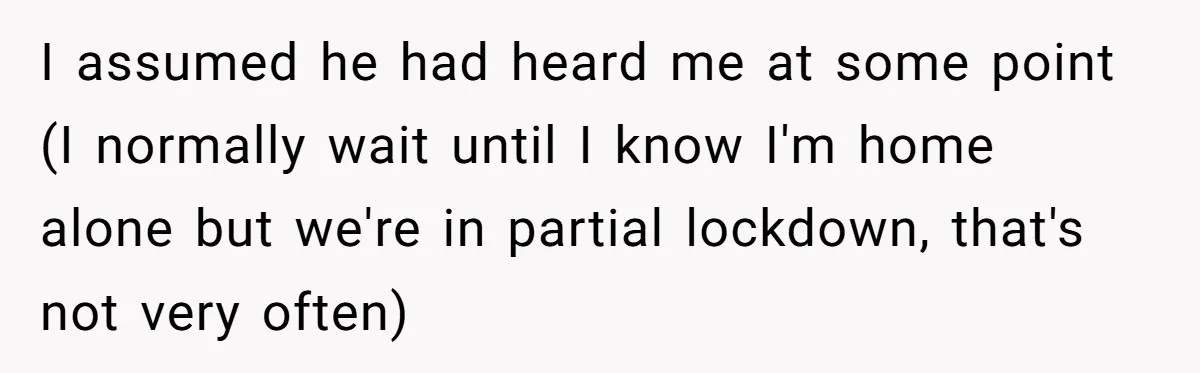 I assumed he had heard me at some point (I normally wait until I know I'm home alone but we're in partial lockdown, that's not very often)