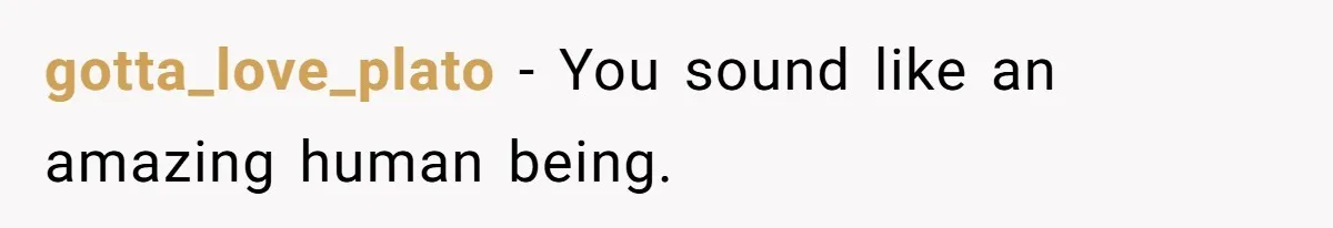 gotta_love_plato − You sound like an amazing human being.