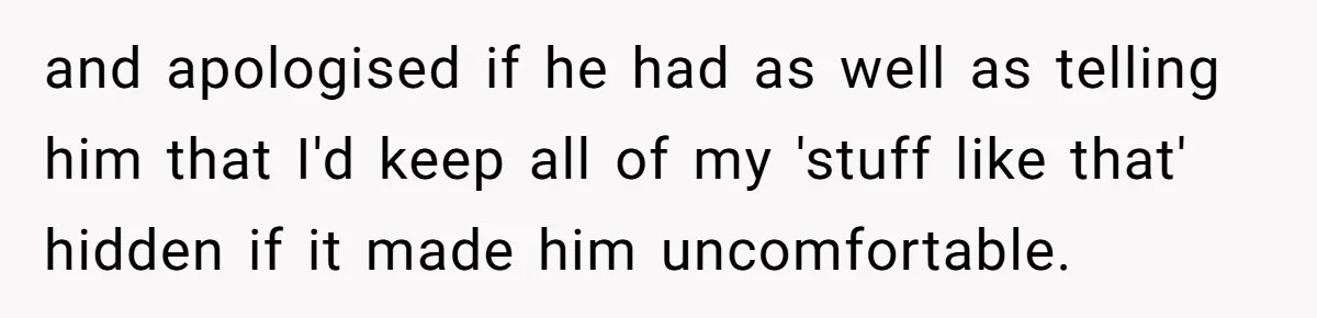 and apologised if he had as well as telling him that I'd keep all of my 'stuff like that' hidden if it made him uncomfortable.