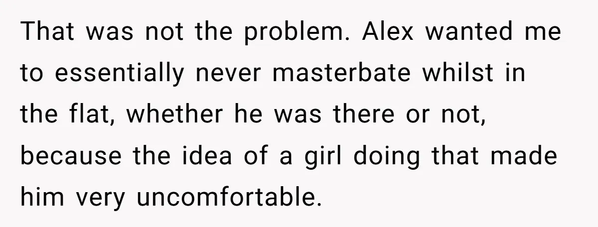 That was not the problem. Alex wanted me to essentially never masterbate whilst in the flat, whether he was there or not, because the idea of a girl doing that...