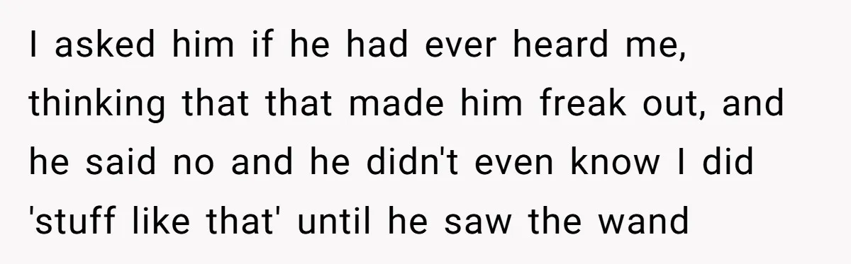 I asked him if he had ever heard me, thinking that that made him freak out, and he said no and he didn't even know I did 'stuff like that'...