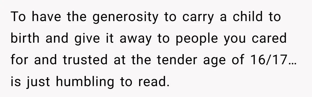 To have the generosity to carry a child to birth and give it away to people you cared for and trusted at the tender age of 16/17…is just humbling to...