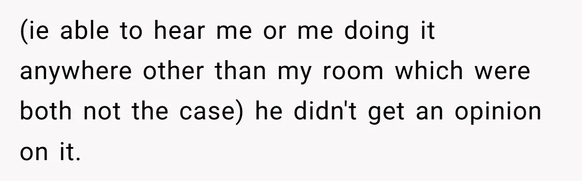 (ie able to hear me or me doing it anywhere other than my room which were both not the case) he didn't get an opinion on it.