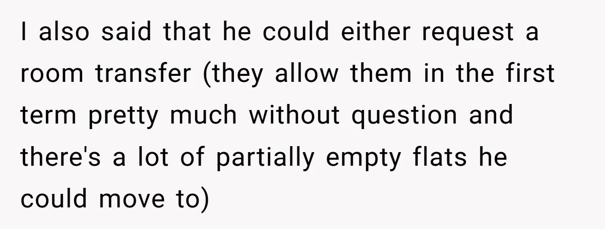 I also said that he could either request a room transfer (they allow them in the first term pretty much without question and there's a lot of partially empty flats...