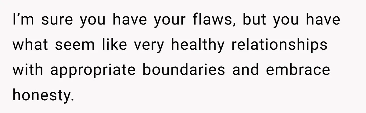 I’m sure you have your flaws, but you have what seem like very healthy relationships with appropriate boundaries and embrace honesty.