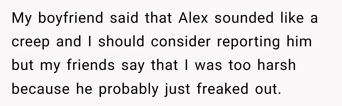 My boyfriend said that Alex sounded like a creep and I should consider reporting him but my friends say that I was too harsh because he probably just freaked out.