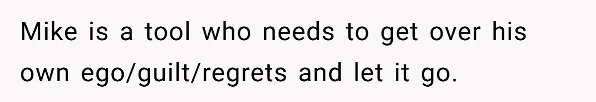 Mike is a tool who needs to get over his own ego/guilt/regrets and let it go.