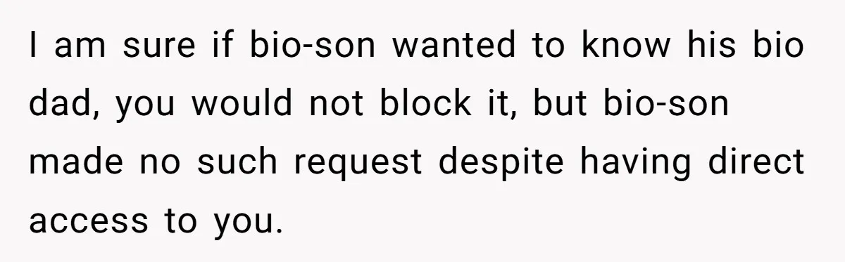 I am sure if bio-son wanted to know his bio dad, you would not block it, but bio-son made no such request despite having direct access to you.