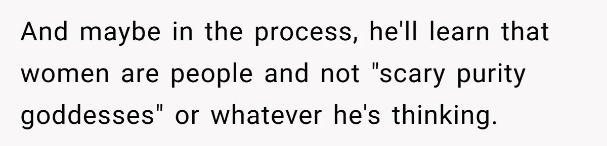 And maybe in the process, he'll learn that women are people and not "scary purity goddesses" or whatever he's thinking.