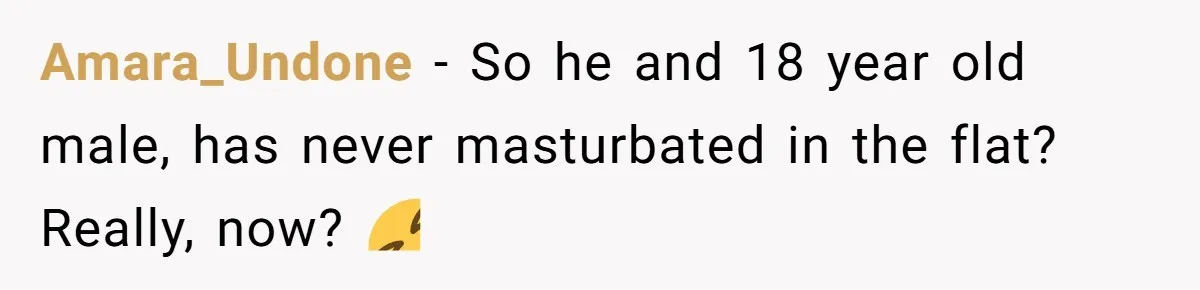 Amara_Undone − So he and 18 year old male, has never masturbated in the flat? Really, now? 🤣