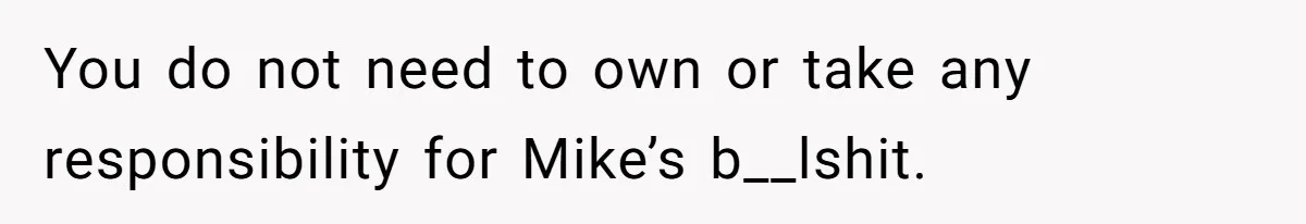 You do not need to own or take any responsibility for Mike’s b__lshit.
