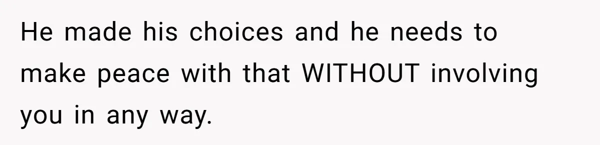 He made his choices and he needs to make peace with that WITHOUT involving you in any way.