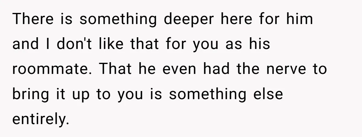There is something deeper here for him and I don't like that for you as his roommate. That he even had the nerve to bring it up to you is...
