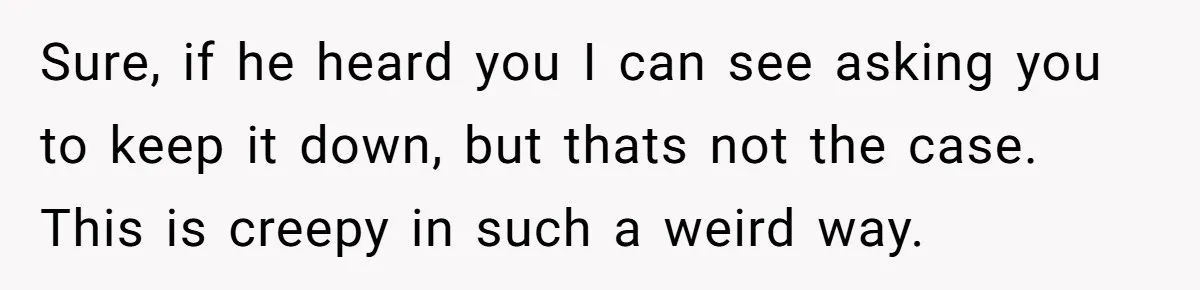 Sure, if he heard you I can see asking you to keep it down, but thats not the case. This is creepy in such a weird way.