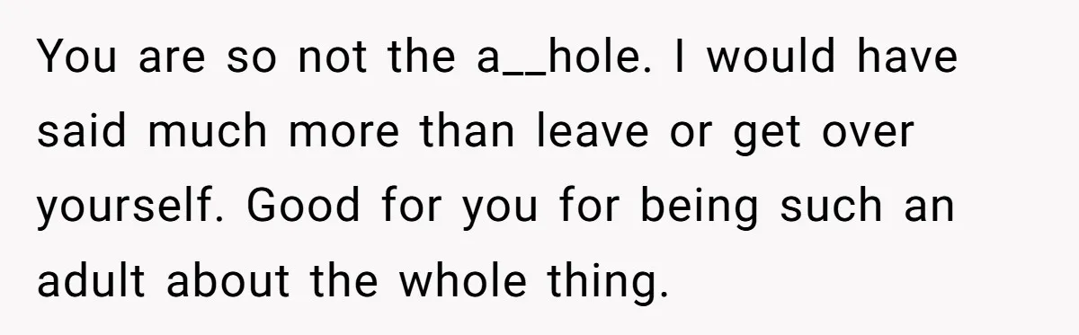You are so not the a__hole. I would have said much more than leave or get over yourself. Good for you for being such an adult about the whole thing.