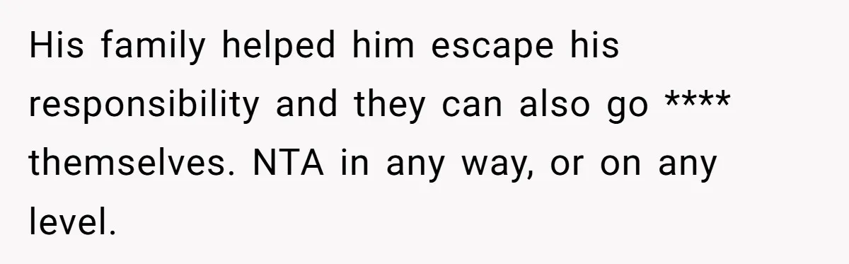 His family helped him escape his responsibility and they can also go **** themselves. NTA in any way, or on any level.