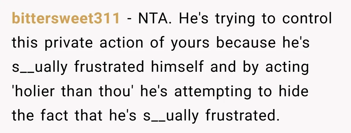 bittersweet311 − NTA. He's trying to control this private action of yours because he's s__ually frustrated himself and by acting 'holier than thou' he's attempting to hide the fact that...