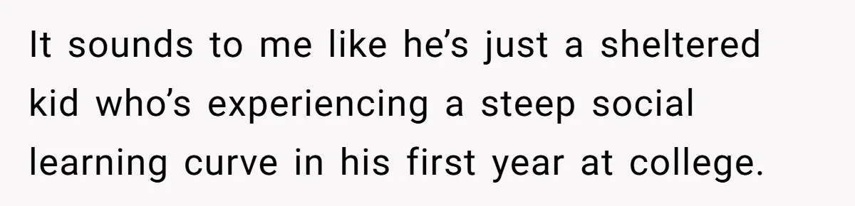 It sounds to me like he’s just a sheltered kid who’s experiencing a steep social learning curve in his first year at college.