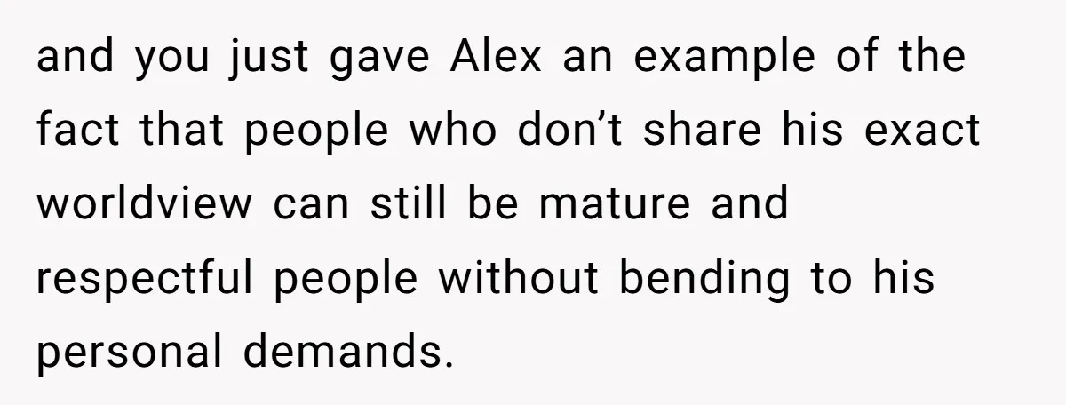 and you just gave Alex an example of the fact that people who don’t share his exact worldview can still be mature and respectful people without bending to his personal...