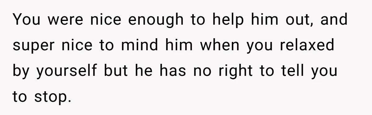 You were nice enough to help him out, and super nice to mind him when you relaxed by yourself but he has no right to tell you to stop.