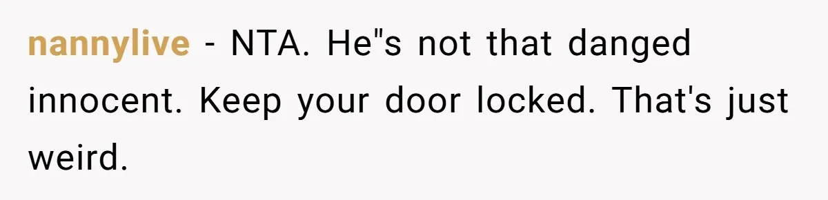 nannylive − NTA. He"s not that danged innocent. Keep your door locked. That's just weird.