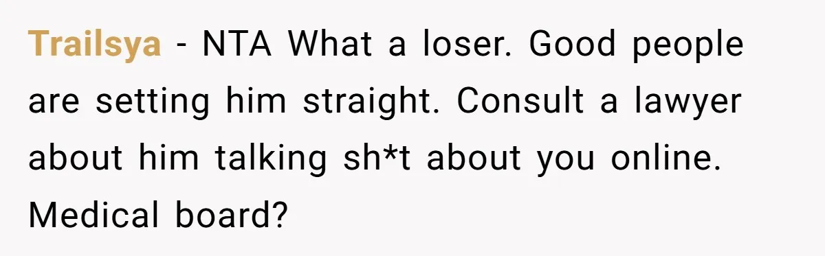 Trailsya − NTA What a loser. Good people are setting him straight. Consult a lawyer about him talking sh*t about you online. Medical board?
