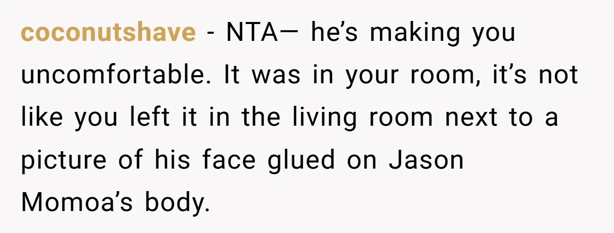 coconutshave − NTA— he’s making you uncomfortable. It was in your room, it’s not like you left it in the living room next to a picture of his face glued...
