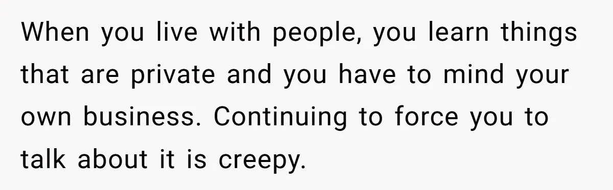 When you live with people, you learn things that are private and you have to mind your own business. Continuing to force you to talk about it is creepy.
