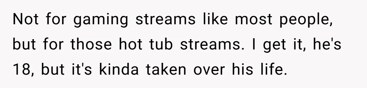Not for gaming streams like most people, but for those hot tub streams. I get it, he's 18, but it's kinda taken over his life.