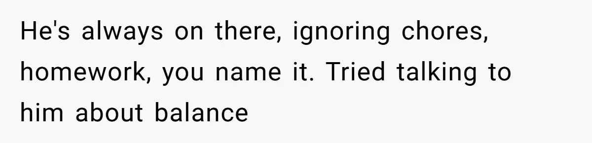 He's always on there, ignoring chores, homework, you name it. Tried talking to him about balance