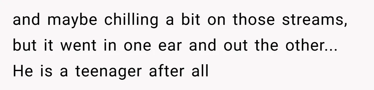 and maybe chilling a bit on those streams, but it went in one ear and out the other... He is a teenager after all