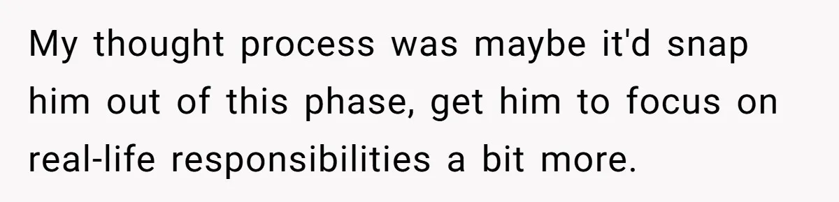 My thought process was maybe it'd snap him out of this phase, get him to focus on real-life responsibilities a bit more.