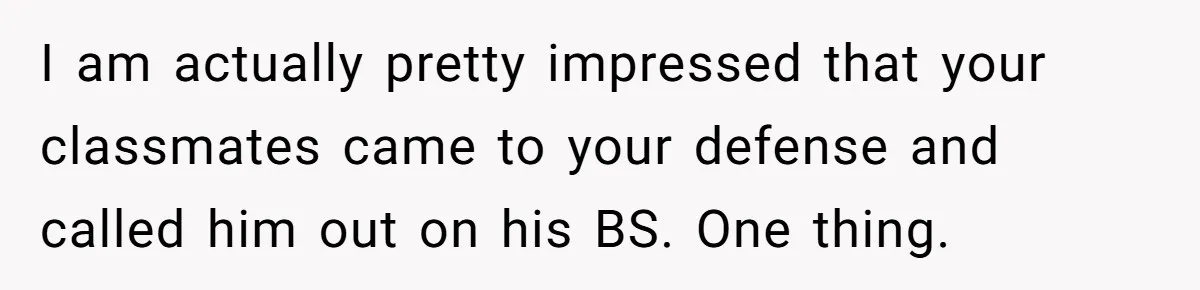 I am actually pretty impressed that your classmates came to your defense and called him out on his BS. One thing.