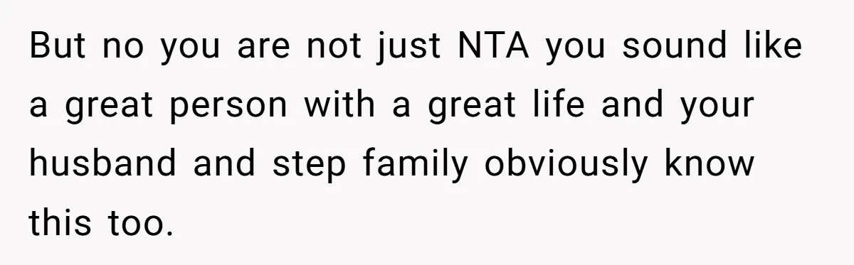 But no you are not just NTA you sound like a great person with a great life and your husband and step family obviously know this too.