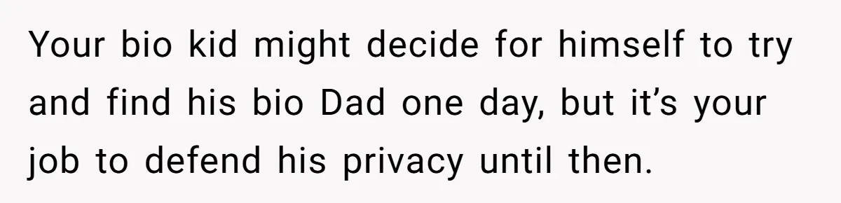Your bio kid might decide for himself to try and find his bio Dad one day, but it’s your job to defend his privacy until then.
