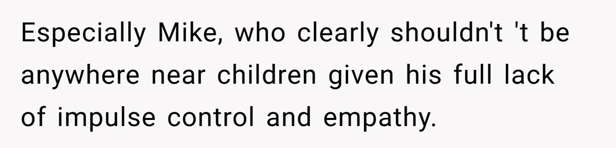 Especially Mike, who clearly shouldn't 't be anywhere near children given his full lack of impulse control and empathy.