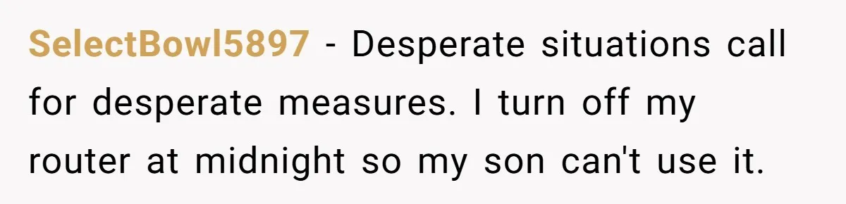 SelectBowl5897 − Desperate situations call for desperate measures. I turn off my router at midnight so my son can't use it.