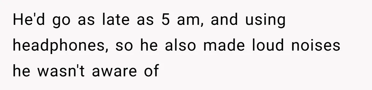 He'd go as late as 5 am, and using headphones, so he also made loud noises he wasn't aware of