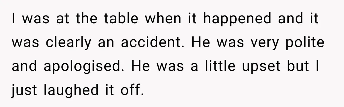 I was at the table when it happened and it was clearly an accident. He was very polite and apologised. He was a little upset but I just laughed it...