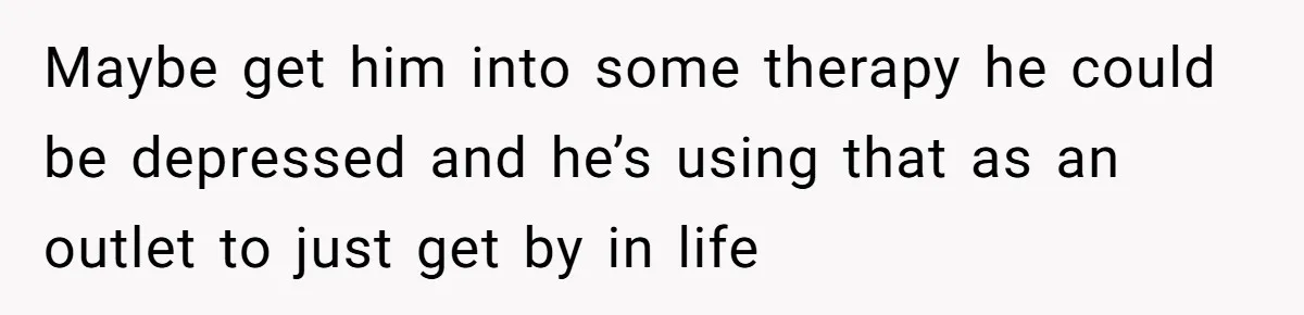 Maybe get him into some therapy he could be depressed and he’s using that as an outlet to just get by in life