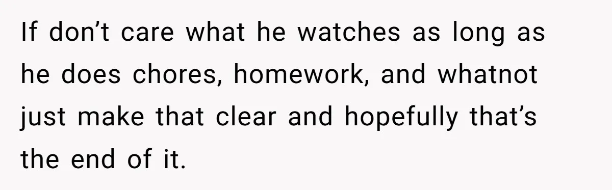 If don’t care what he watches as long as he does chores, homework, and whatnot just make that clear and hopefully that’s the end of it.