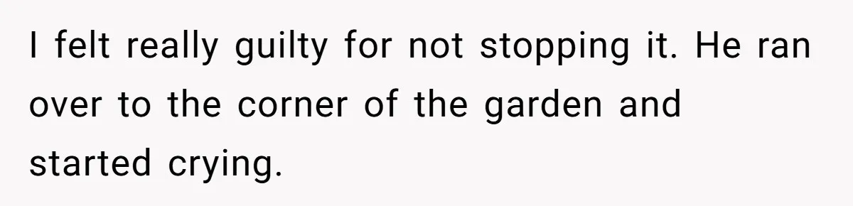 I felt really guilty for not stopping it. He ran over to the corner of the garden and started crying.
