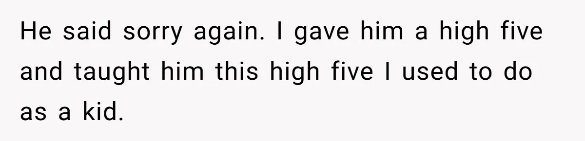 He said sorry again. I gave him a high five and taught him this high five I used to do as a kid.