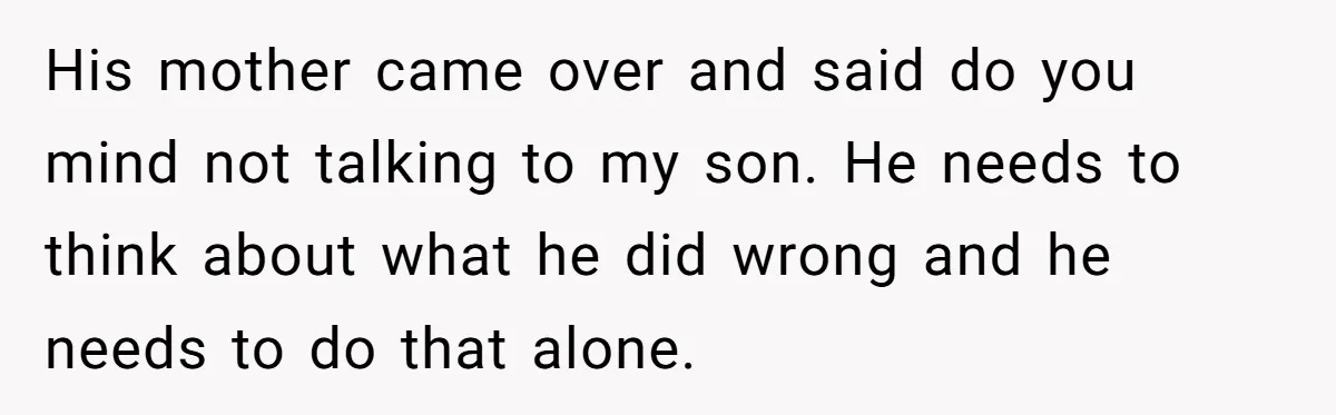 His mother came over and said do you mind not talking to my son. He needs to think about what he did wrong and he needs to do that alone.
