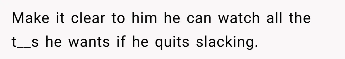 Make it clear to him he can watch all the t__s he wants if he quits slacking.