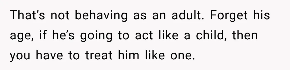 That’s not behaving as an adult. Forget his age, if he’s going to act like a child, then you have to treat him like one.
