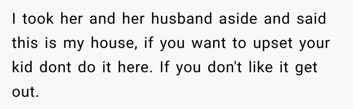 I took her and her husband aside and said this is my house, if you want to upset your kid dont do it here. If you don't like it get...