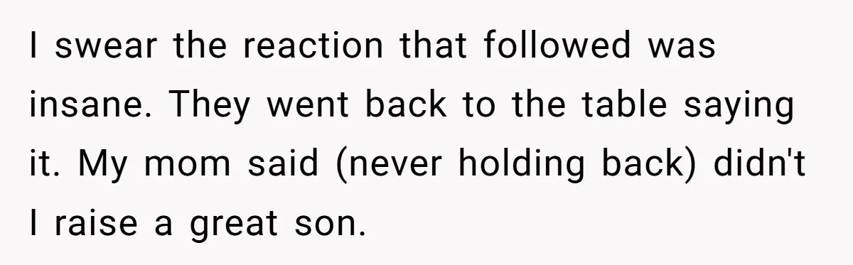 I swear the reaction that followed was insane. They went back to the table saying it. My mom said (never holding back) didn't I raise a great son.