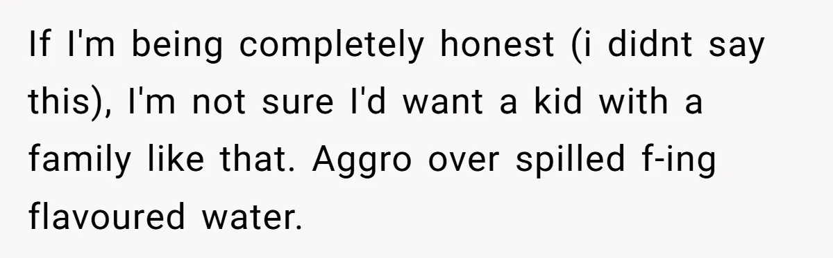 If I'm being completely honest (i didnt say this), I'm not sure I'd want a kid with a family like that. Aggro over spilled f-ing flavoured water.