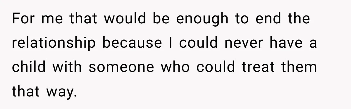 For me that would be enough to end the relationship because I could never have a child with someone who could treat them that way.